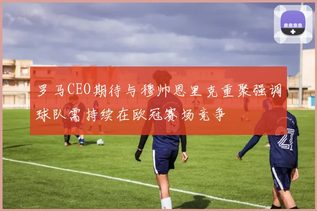 罗马CEO期待与穆帅恩里克重聚强调球队需持续在欧冠赛场竞争