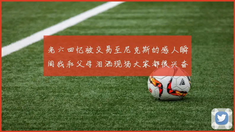 老六回忆被交易至尼克斯的感人瞬间我和父母泪洒现场大家都很兴奋