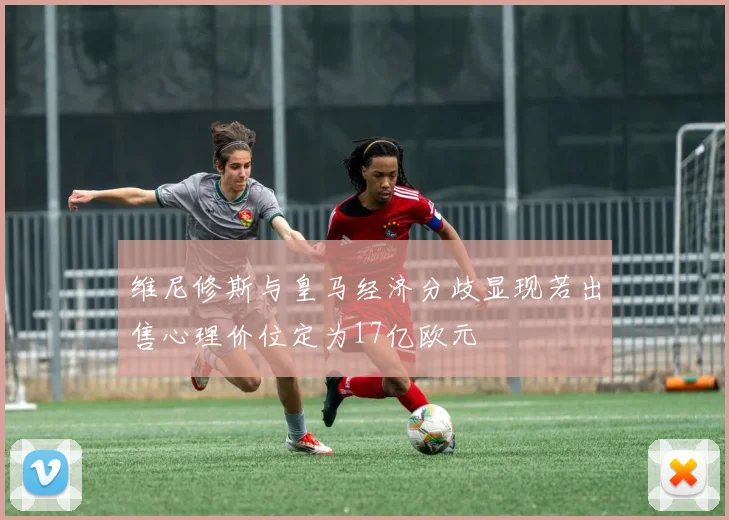 维尼修斯与皇马经济分歧显现若出售心理价位定为17亿欧元