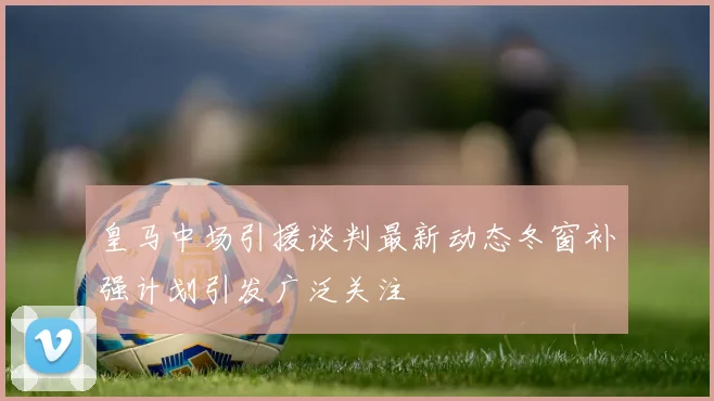 皇马中场引援谈判最新动态冬窗补强计划引发广泛关注
