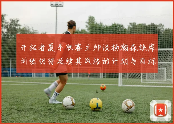 开拓者夏季联赛主帅谈杨瀚森缺席训练仍将延续其风格的计划与目标