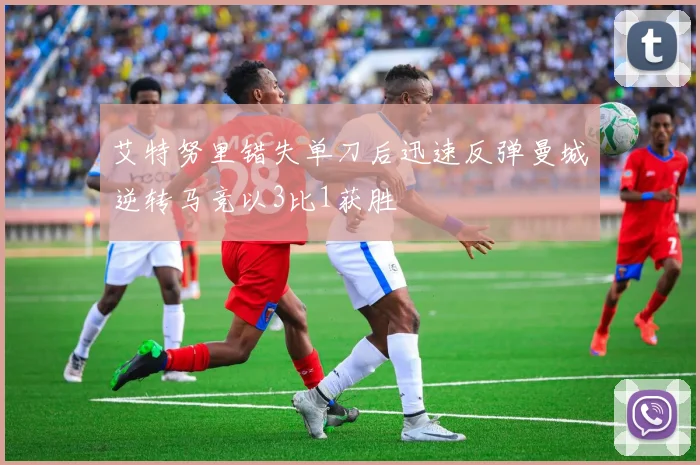 艾特努里错失单刀后迅速反弹曼城逆转马竞以3比1获胜