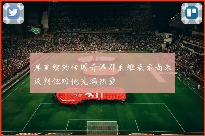 库里续约传闻升温邓利维表示尚未谈判但对他充满热爱