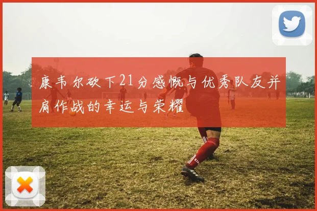 康韦尔砍下21分感慨与优秀队友并肩作战的幸运与荣耀
