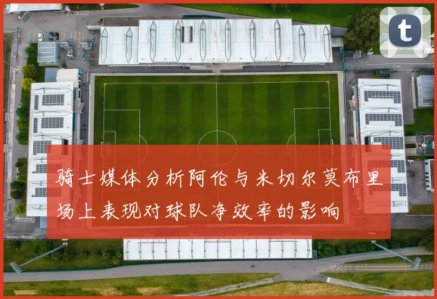 骑士媒体分析阿伦与米切尔莫布里场上表现对球队净效率的影响