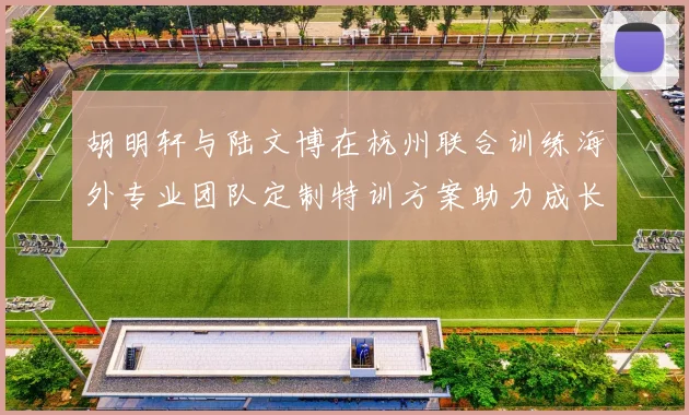 胡明轩与陆文博在杭州联合训练海外专业团队定制特训方案助力成长