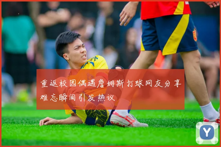 重返校园偶遇詹姆斯打球网友分享难忘瞬间引发热议