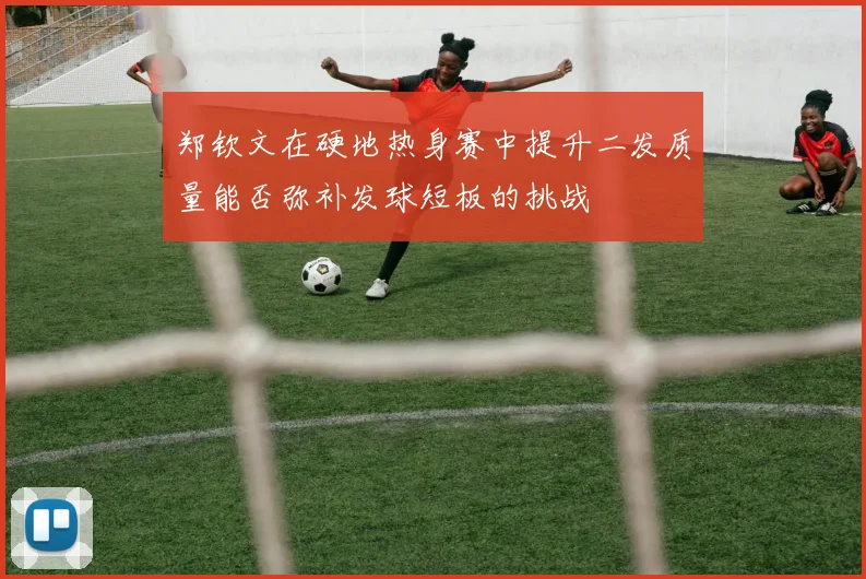 郑钦文在硬地热身赛中提升二发质量能否弥补发球短板的挑战