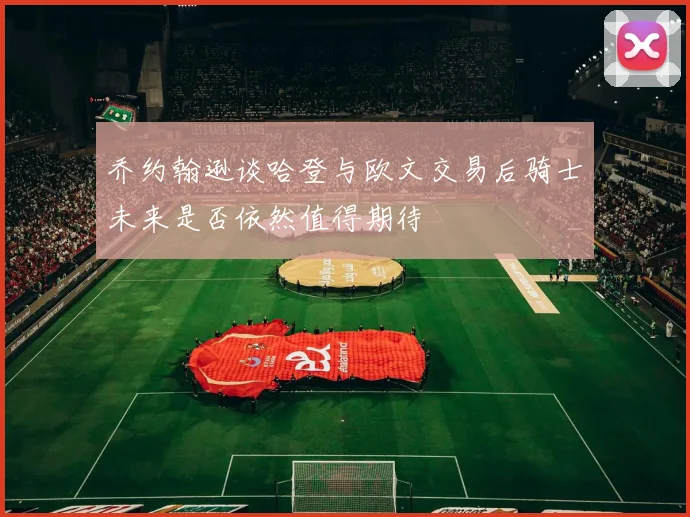 乔约翰逊谈哈登与欧文交易后骑士未来是否依然值得期待
