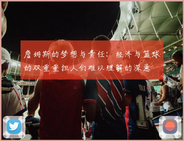 詹姆斯的梦想与责任：经济与篮球的双重重担人们难以理解的深意