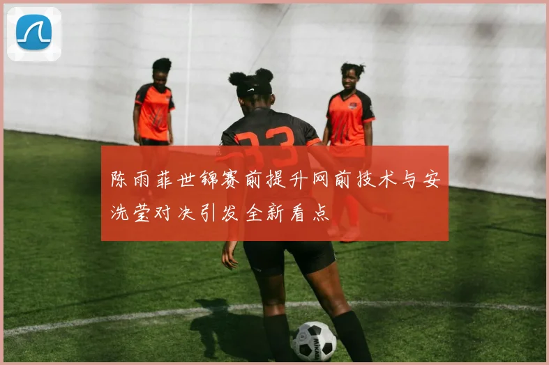 陈雨菲世锦赛前提升网前技术与安洗莹对决引发全新看点