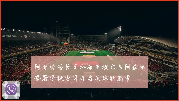 阿尔特塔长子加布里埃尔与阿森纳签署学徒合同开启足球新篇章