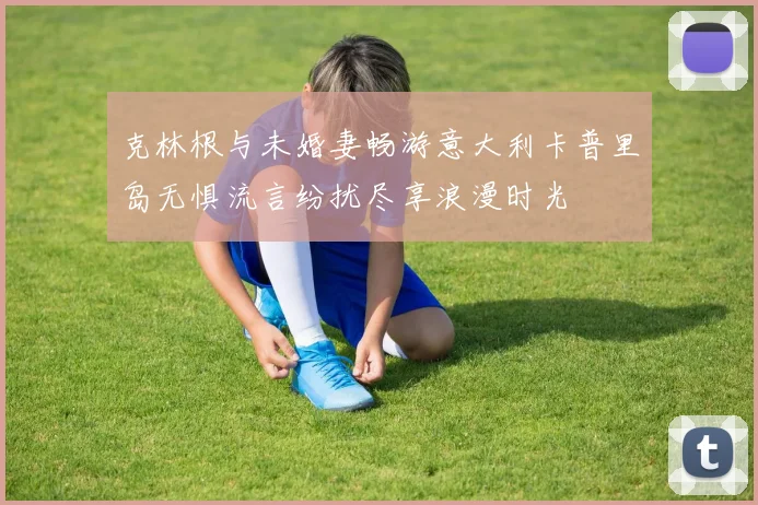 克林根与未婚妻畅游意大利卡普里岛无惧流言纷扰尽享浪漫时光