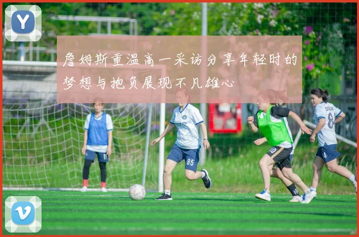 詹姆斯重温高一采访分享年轻时的梦想与抱负展现不凡雄心