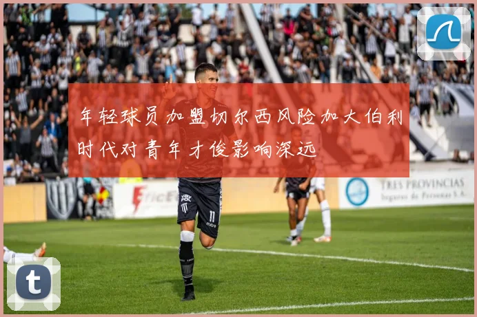 年轻球员加盟切尔西风险加大伯利时代对青年才俊影响深远