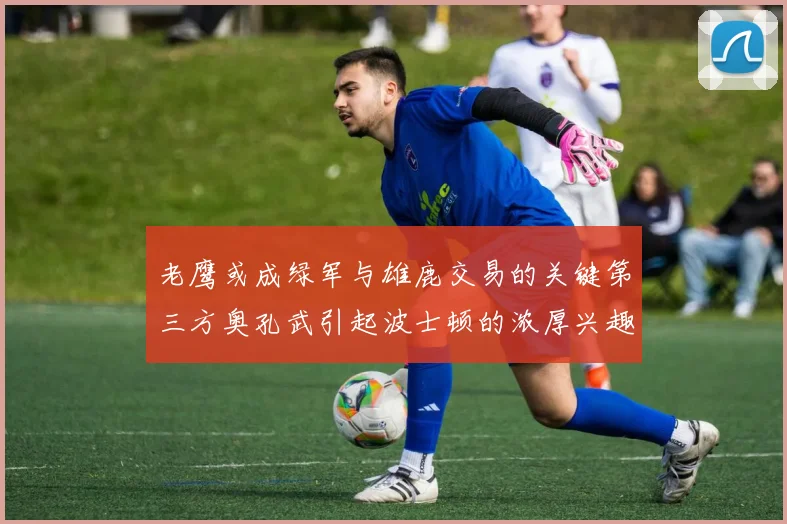老鹰或成绿军与雄鹿交易的关键第三方奥孔武引起波士顿的浓厚兴趣