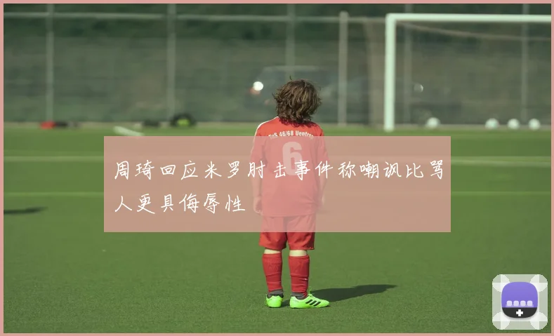 周琦回应米罗肘击事件称嘲讽比骂人更具侮辱性